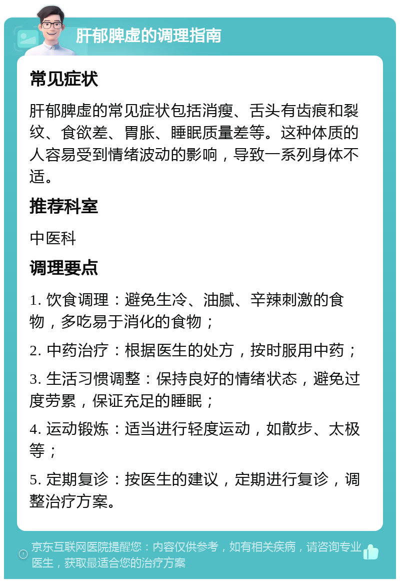 肝郁脾虚的调理指南 常见症状 肝郁脾虚的常见症状包括消瘦、舌头有齿痕和裂纹、食欲差、胃胀、睡眠质量差等。这种体质的人容易受到情绪波动的影响，导致一系列身体不适。 推荐科室 中医科 调理要点 1. 饮食调理：避免生冷、油腻、辛辣刺激的食物，多吃易于消化的食物； 2. 中药治疗：根据医生的处方，按时服用中药； 3. 生活习惯调整：保持良好的情绪状态，避免过度劳累，保证充足的睡眠； 4. 运动锻炼：适当进行轻度运动，如散步、太极等； 5. 定期复诊：按医生的建议，定期进行复诊，调整治疗方案。