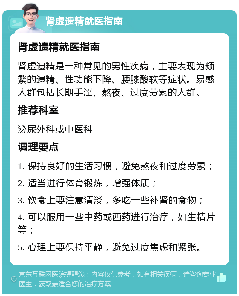 肾虚遗精就医指南 肾虚遗精就医指南 肾虚遗精是一种常见的男性疾病，主要表现为频繁的遗精、性功能下降、腰膝酸软等症状。易感人群包括长期手淫、熬夜、过度劳累的人群。 推荐科室 泌尿外科或中医科 调理要点 1. 保持良好的生活习惯，避免熬夜和过度劳累； 2. 适当进行体育锻炼，增强体质； 3. 饮食上要注意清淡，多吃一些补肾的食物； 4. 可以服用一些中药或西药进行治疗，如生精片等； 5. 心理上要保持平静，避免过度焦虑和紧张。