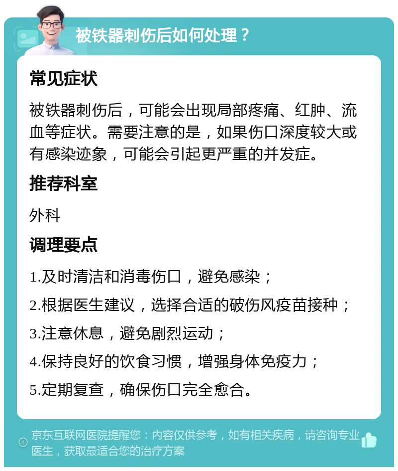 被铁器刺伤后如何处理？ 常见症状 被铁器刺伤后，可能会出现局部疼痛、红肿、流血等症状。需要注意的是，如果伤口深度较大或有感染迹象，可能会引起更严重的并发症。 推荐科室 外科 调理要点 1.及时清洁和消毒伤口，避免感染； 2.根据医生建议，选择合适的破伤风疫苗接种； 3.注意休息，避免剧烈运动； 4.保持良好的饮食习惯，增强身体免疫力； 5.定期复查，确保伤口完全愈合。