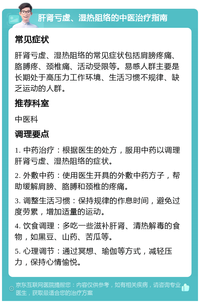 肝肾亏虚、湿热阻络的中医治疗指南 常见症状 肝肾亏虚、湿热阻络的常见症状包括肩膀疼痛、胳膊疼、颈椎痛、活动受限等。易感人群主要是长期处于高压力工作环境、生活习惯不规律、缺乏运动的人群。 推荐科室 中医科 调理要点 1. 中药治疗：根据医生的处方，服用中药以调理肝肾亏虚、湿热阻络的症状。 2. 外敷中药：使用医生开具的外敷中药方子，帮助缓解肩膀、胳膊和颈椎的疼痛。 3. 调整生活习惯：保持规律的作息时间，避免过度劳累，增加适量的运动。 4. 饮食调理：多吃一些滋补肝肾、清热解毒的食物，如黑豆、山药、苦瓜等。 5. 心理调节：通过冥想、瑜伽等方式，减轻压力，保持心情愉悦。