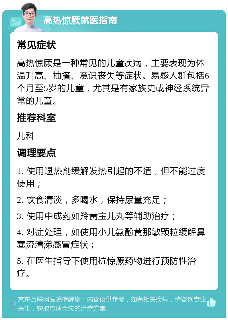 高热惊厥就医指南 常见症状 高热惊厥是一种常见的儿童疾病，主要表现为体温升高、抽搐、意识丧失等症状。易感人群包括6个月至5岁的儿童，尤其是有家族史或神经系统异常的儿童。 推荐科室 儿科 调理要点 1. 使用退热剂缓解发热引起的不适，但不能过度使用； 2. 饮食清淡，多喝水，保持尿量充足； 3. 使用中成药如羚黄宝儿丸等辅助治疗； 4. 对症处理，如使用小儿氨酚黄那敏颗粒缓解鼻塞流清涕感冒症状； 5. 在医生指导下使用抗惊厥药物进行预防性治疗。