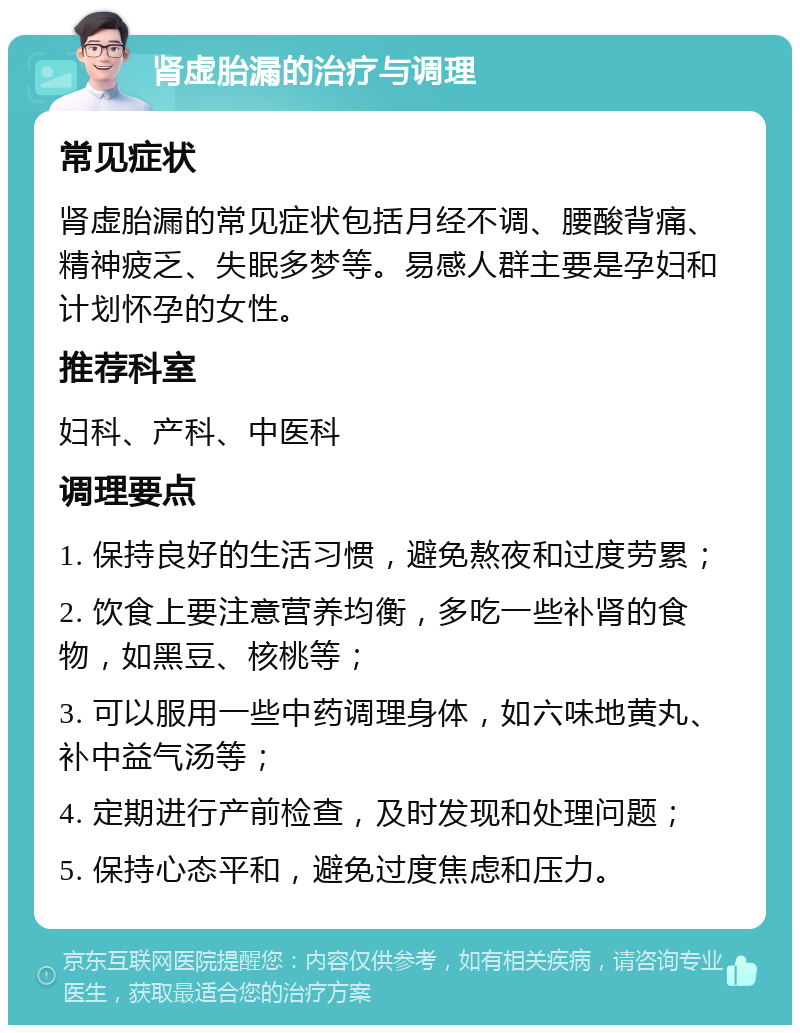 肾虚胎漏的治疗与调理 常见症状 肾虚胎漏的常见症状包括月经不调、腰酸背痛、精神疲乏、失眠多梦等。易感人群主要是孕妇和计划怀孕的女性。 推荐科室 妇科、产科、中医科 调理要点 1. 保持良好的生活习惯，避免熬夜和过度劳累； 2. 饮食上要注意营养均衡，多吃一些补肾的食物，如黑豆、核桃等； 3. 可以服用一些中药调理身体，如六味地黄丸、补中益气汤等； 4. 定期进行产前检查，及时发现和处理问题； 5. 保持心态平和，避免过度焦虑和压力。