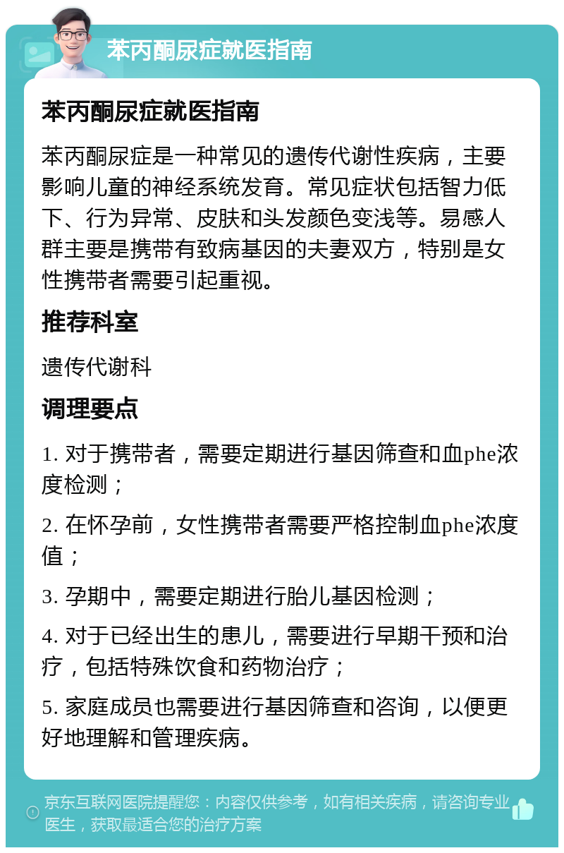 苯丙酮尿症就医指南 苯丙酮尿症就医指南 苯丙酮尿症是一种常见的遗传代谢性疾病，主要影响儿童的神经系统发育。常见症状包括智力低下、行为异常、皮肤和头发颜色变浅等。易感人群主要是携带有致病基因的夫妻双方，特别是女性携带者需要引起重视。 推荐科室 遗传代谢科 调理要点 1. 对于携带者，需要定期进行基因筛查和血phe浓度检测； 2. 在怀孕前，女性携带者需要严格控制血phe浓度值； 3. 孕期中，需要定期进行胎儿基因检测； 4. 对于已经出生的患儿，需要进行早期干预和治疗，包括特殊饮食和药物治疗； 5. 家庭成员也需要进行基因筛查和咨询，以便更好地理解和管理疾病。