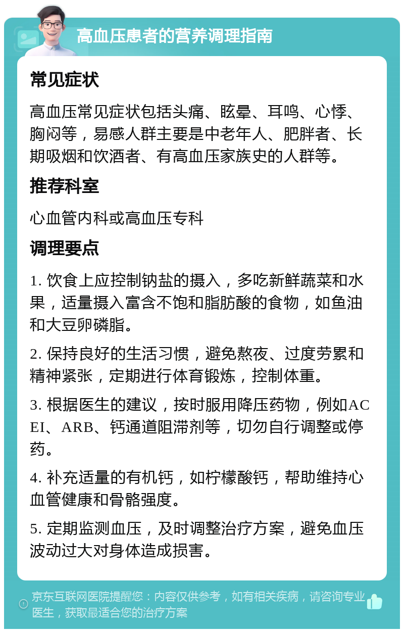 高血压患者的营养调理指南 常见症状 高血压常见症状包括头痛、眩晕、耳鸣、心悸、胸闷等，易感人群主要是中老年人、肥胖者、长期吸烟和饮酒者、有高血压家族史的人群等。 推荐科室 心血管内科或高血压专科 调理要点 1. 饮食上应控制钠盐的摄入，多吃新鲜蔬菜和水果，适量摄入富含不饱和脂肪酸的食物，如鱼油和大豆卵磷脂。 2. 保持良好的生活习惯，避免熬夜、过度劳累和精神紧张，定期进行体育锻炼，控制体重。 3. 根据医生的建议，按时服用降压药物，例如ACEI、ARB、钙通道阻滞剂等，切勿自行调整或停药。 4. 补充适量的有机钙，如柠檬酸钙，帮助维持心血管健康和骨骼强度。 5. 定期监测血压，及时调整治疗方案，避免血压波动过大对身体造成损害。