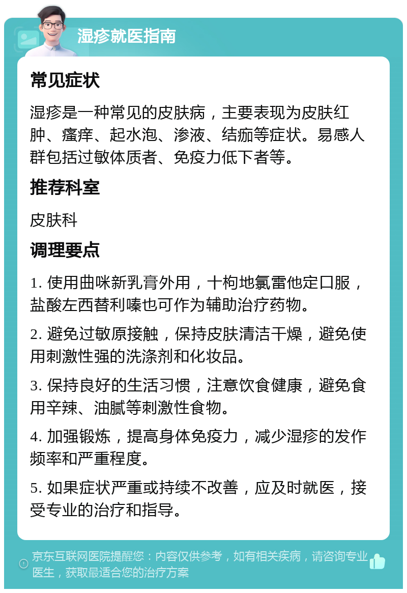 湿疹就医指南 常见症状 湿疹是一种常见的皮肤病，主要表现为皮肤红肿、瘙痒、起水泡、渗液、结痂等症状。易感人群包括过敏体质者、免疫力低下者等。 推荐科室 皮肤科 调理要点 1. 使用曲咪新乳膏外用，十枸地氯雷他定口服，盐酸左西替利嗪也可作为辅助治疗药物。 2. 避免过敏原接触，保持皮肤清洁干燥，避免使用刺激性强的洗涤剂和化妆品。 3. 保持良好的生活习惯，注意饮食健康，避免食用辛辣、油腻等刺激性食物。 4. 加强锻炼，提高身体免疫力，减少湿疹的发作频率和严重程度。 5. 如果症状严重或持续不改善，应及时就医，接受专业的治疗和指导。