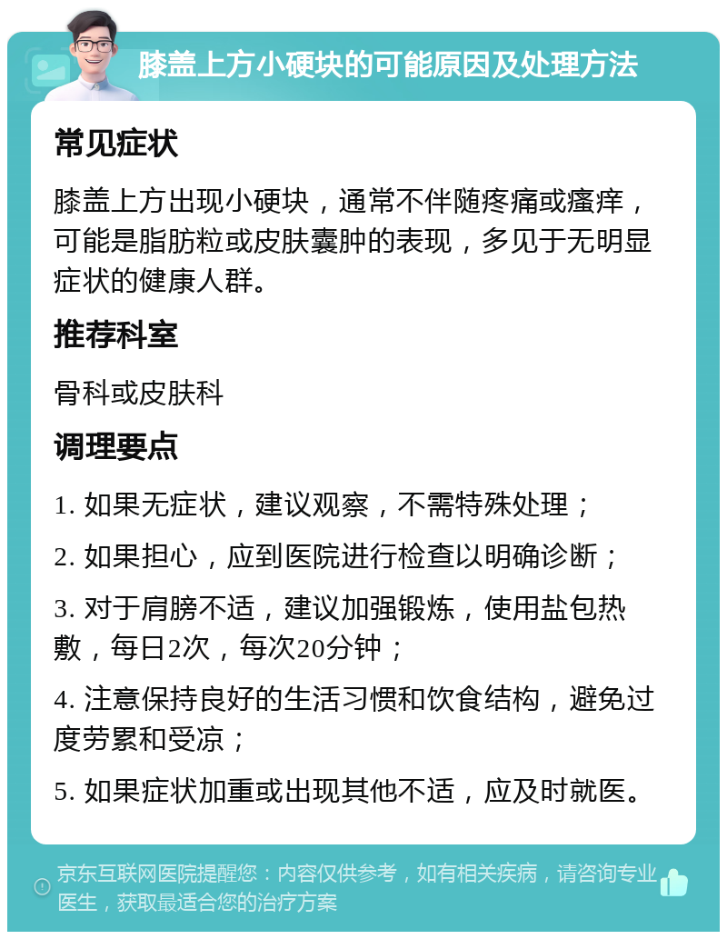 膝盖上方小硬块的可能原因及处理方法 常见症状 膝盖上方出现小硬块，通常不伴随疼痛或瘙痒，可能是脂肪粒或皮肤囊肿的表现，多见于无明显症状的健康人群。 推荐科室 骨科或皮肤科 调理要点 1. 如果无症状，建议观察，不需特殊处理； 2. 如果担心，应到医院进行检查以明确诊断； 3. 对于肩膀不适，建议加强锻炼，使用盐包热敷，每日2次，每次20分钟； 4. 注意保持良好的生活习惯和饮食结构，避免过度劳累和受凉； 5. 如果症状加重或出现其他不适，应及时就医。