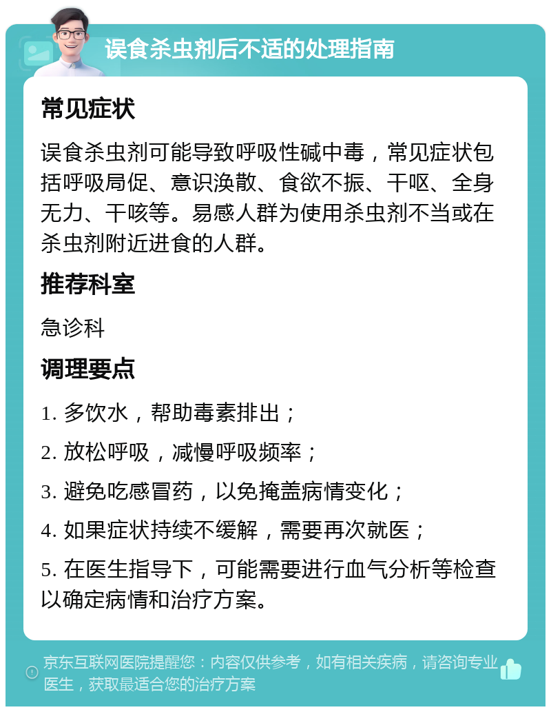 误食杀虫剂后不适的处理指南 常见症状 误食杀虫剂可能导致呼吸性碱中毒，常见症状包括呼吸局促、意识涣散、食欲不振、干呕、全身无力、干咳等。易感人群为使用杀虫剂不当或在杀虫剂附近进食的人群。 推荐科室 急诊科 调理要点 1. 多饮水，帮助毒素排出； 2. 放松呼吸，减慢呼吸频率； 3. 避免吃感冒药，以免掩盖病情变化； 4. 如果症状持续不缓解，需要再次就医； 5. 在医生指导下，可能需要进行血气分析等检查以确定病情和治疗方案。