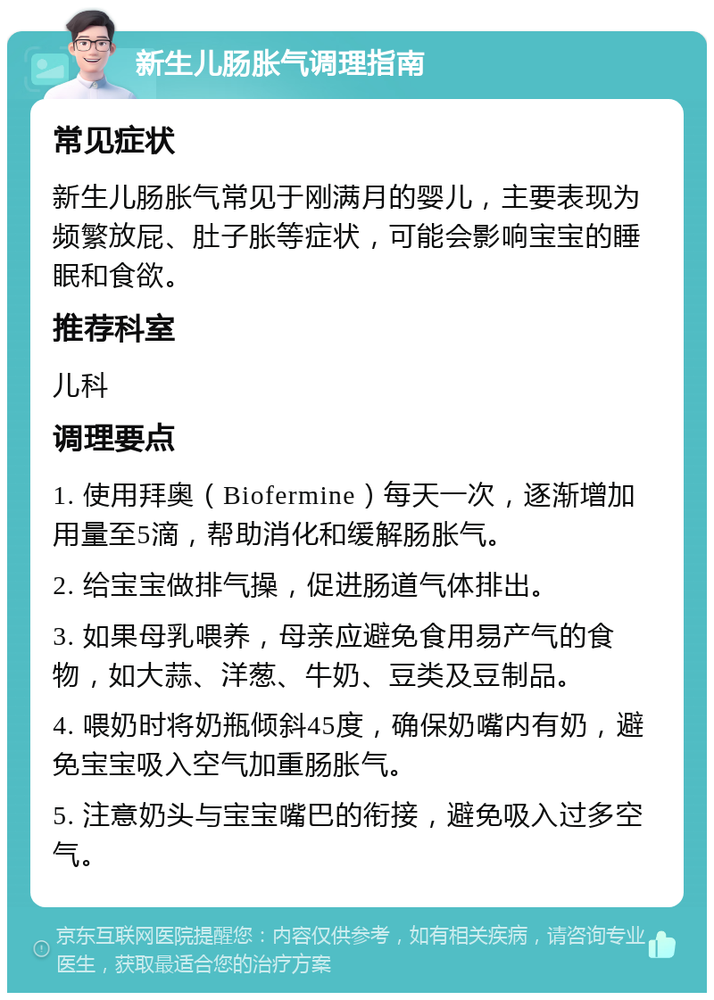 新生儿肠胀气调理指南 常见症状 新生儿肠胀气常见于刚满月的婴儿，主要表现为频繁放屁、肚子胀等症状，可能会影响宝宝的睡眠和食欲。 推荐科室 儿科 调理要点 1. 使用拜奥（Biofermine）每天一次，逐渐增加用量至5滴，帮助消化和缓解肠胀气。 2. 给宝宝做排气操，促进肠道气体排出。 3. 如果母乳喂养，母亲应避免食用易产气的食物，如大蒜、洋葱、牛奶、豆类及豆制品。 4. 喂奶时将奶瓶倾斜45度，确保奶嘴内有奶，避免宝宝吸入空气加重肠胀气。 5. 注意奶头与宝宝嘴巴的衔接，避免吸入过多空气。