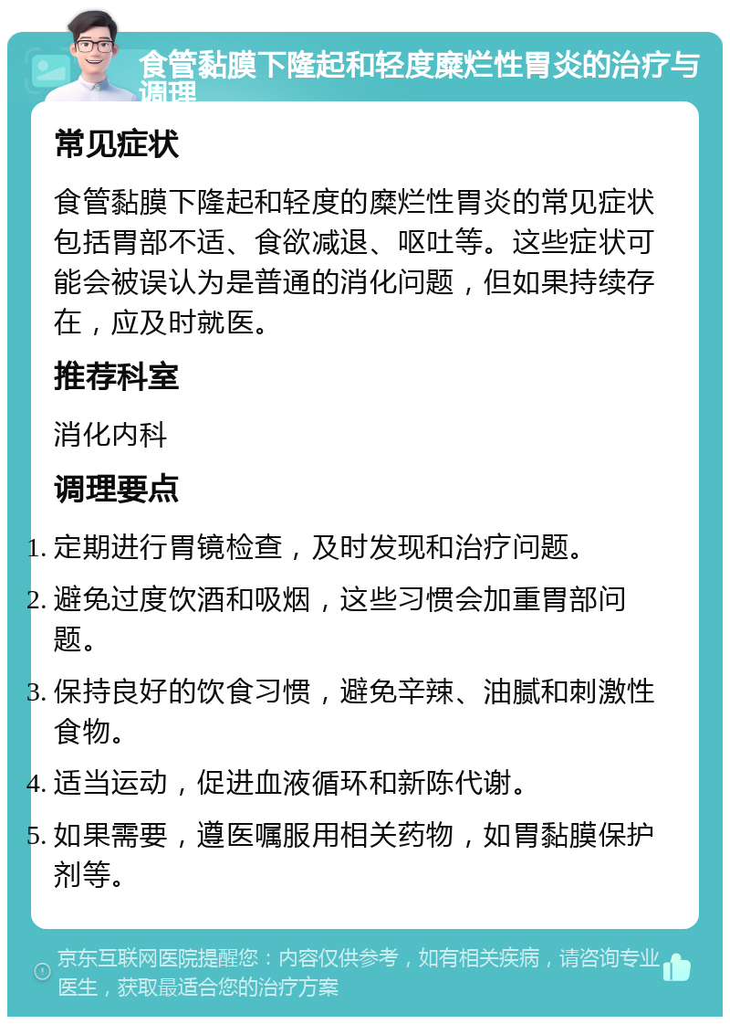 食管黏膜下隆起和轻度糜烂性胃炎的治疗与调理 常见症状 食管黏膜下隆起和轻度的糜烂性胃炎的常见症状包括胃部不适、食欲减退、呕吐等。这些症状可能会被误认为是普通的消化问题，但如果持续存在，应及时就医。 推荐科室 消化内科 调理要点 定期进行胃镜检查，及时发现和治疗问题。 避免过度饮酒和吸烟，这些习惯会加重胃部问题。 保持良好的饮食习惯，避免辛辣、油腻和刺激性食物。 适当运动，促进血液循环和新陈代谢。 如果需要，遵医嘱服用相关药物，如胃黏膜保护剂等。