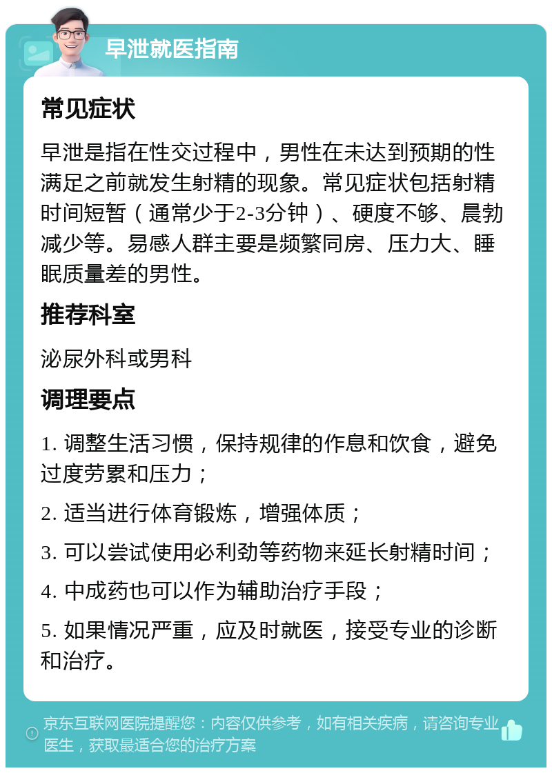 早泄就医指南 常见症状 早泄是指在性交过程中，男性在未达到预期的性满足之前就发生射精的现象。常见症状包括射精时间短暂（通常少于2-3分钟）、硬度不够、晨勃减少等。易感人群主要是频繁同房、压力大、睡眠质量差的男性。 推荐科室 泌尿外科或男科 调理要点 1. 调整生活习惯，保持规律的作息和饮食，避免过度劳累和压力； 2. 适当进行体育锻炼，增强体质； 3. 可以尝试使用必利劲等药物来延长射精时间； 4. 中成药也可以作为辅助治疗手段； 5. 如果情况严重，应及时就医，接受专业的诊断和治疗。