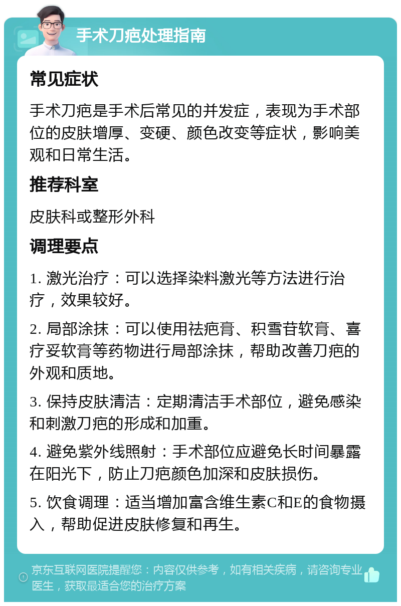 手术刀疤处理指南 常见症状 手术刀疤是手术后常见的并发症，表现为手术部位的皮肤增厚、变硬、颜色改变等症状，影响美观和日常生活。 推荐科室 皮肤科或整形外科 调理要点 1. 激光治疗：可以选择染料激光等方法进行治疗，效果较好。 2. 局部涂抹：可以使用祛疤膏、积雪苷软膏、喜疗妥软膏等药物进行局部涂抹，帮助改善刀疤的外观和质地。 3. 保持皮肤清洁：定期清洁手术部位，避免感染和刺激刀疤的形成和加重。 4. 避免紫外线照射：手术部位应避免长时间暴露在阳光下，防止刀疤颜色加深和皮肤损伤。 5. 饮食调理：适当增加富含维生素C和E的食物摄入，帮助促进皮肤修复和再生。