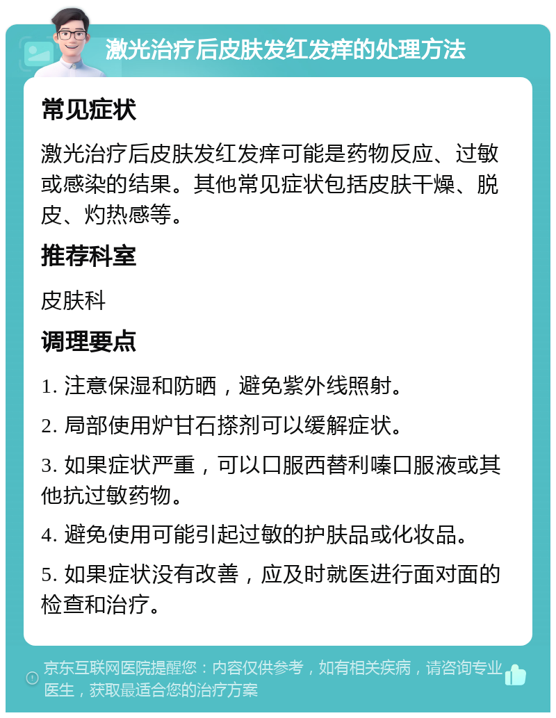 激光治疗后皮肤发红发痒的处理方法 常见症状 激光治疗后皮肤发红发痒可能是药物反应、过敏或感染的结果。其他常见症状包括皮肤干燥、脱皮、灼热感等。 推荐科室 皮肤科 调理要点 1. 注意保湿和防晒，避免紫外线照射。 2. 局部使用炉甘石搽剂可以缓解症状。 3. 如果症状严重，可以口服西替利嗪口服液或其他抗过敏药物。 4. 避免使用可能引起过敏的护肤品或化妆品。 5. 如果症状没有改善，应及时就医进行面对面的检查和治疗。