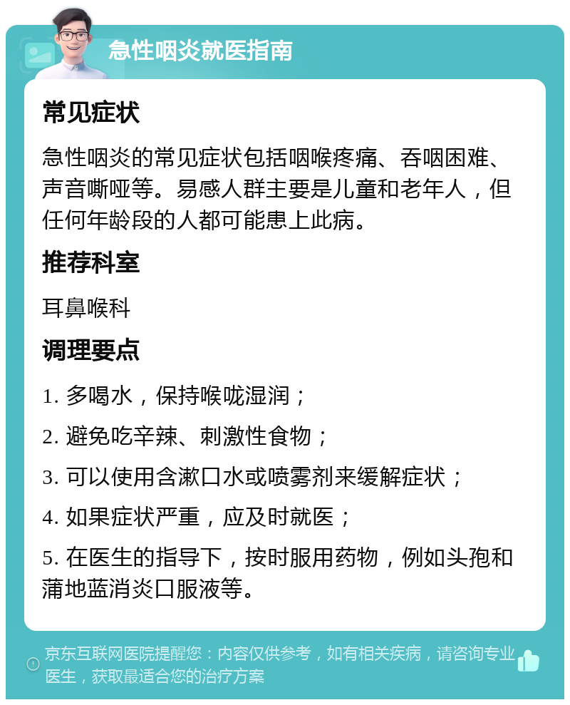 急性咽炎就医指南 常见症状 急性咽炎的常见症状包括咽喉疼痛、吞咽困难、声音嘶哑等。易感人群主要是儿童和老年人，但任何年龄段的人都可能患上此病。 推荐科室 耳鼻喉科 调理要点 1. 多喝水，保持喉咙湿润； 2. 避免吃辛辣、刺激性食物； 3. 可以使用含漱口水或喷雾剂来缓解症状； 4. 如果症状严重，应及时就医； 5. 在医生的指导下，按时服用药物，例如头孢和蒲地蓝消炎口服液等。