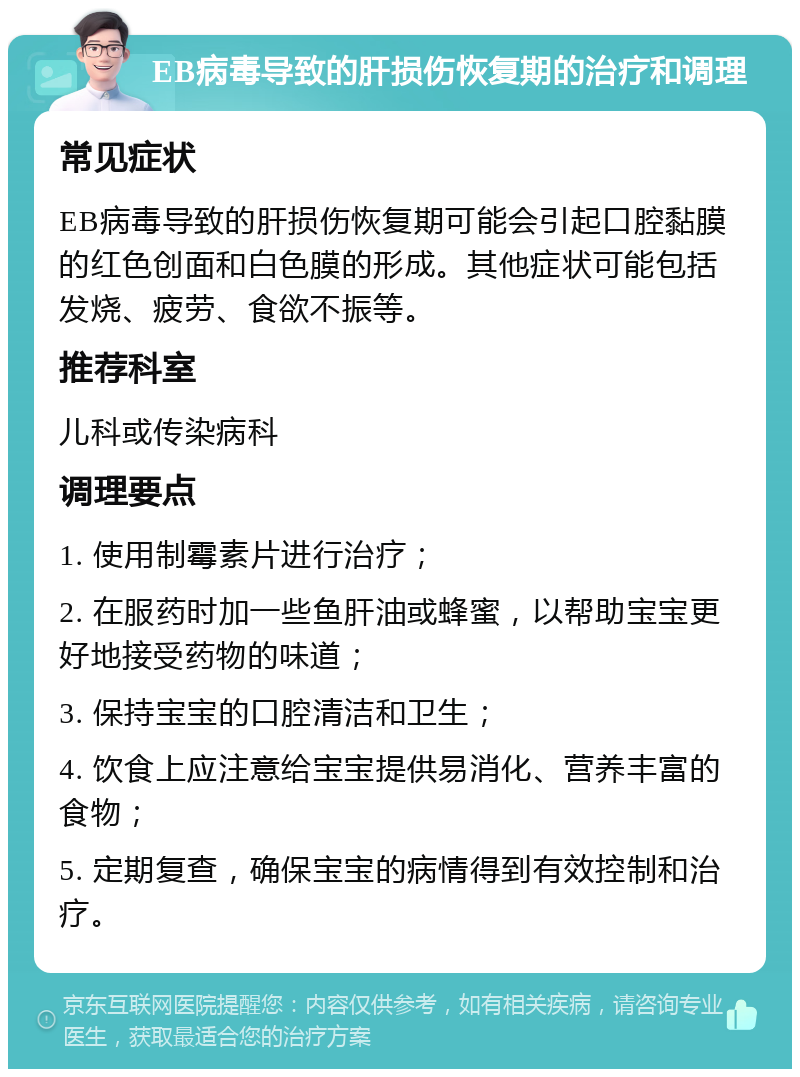 EB病毒导致的肝损伤恢复期的治疗和调理 常见症状 EB病毒导致的肝损伤恢复期可能会引起口腔黏膜的红色创面和白色膜的形成。其他症状可能包括发烧、疲劳、食欲不振等。 推荐科室 儿科或传染病科 调理要点 1. 使用制霉素片进行治疗； 2. 在服药时加一些鱼肝油或蜂蜜，以帮助宝宝更好地接受药物的味道； 3. 保持宝宝的口腔清洁和卫生； 4. 饮食上应注意给宝宝提供易消化、营养丰富的食物； 5. 定期复查，确保宝宝的病情得到有效控制和治疗。