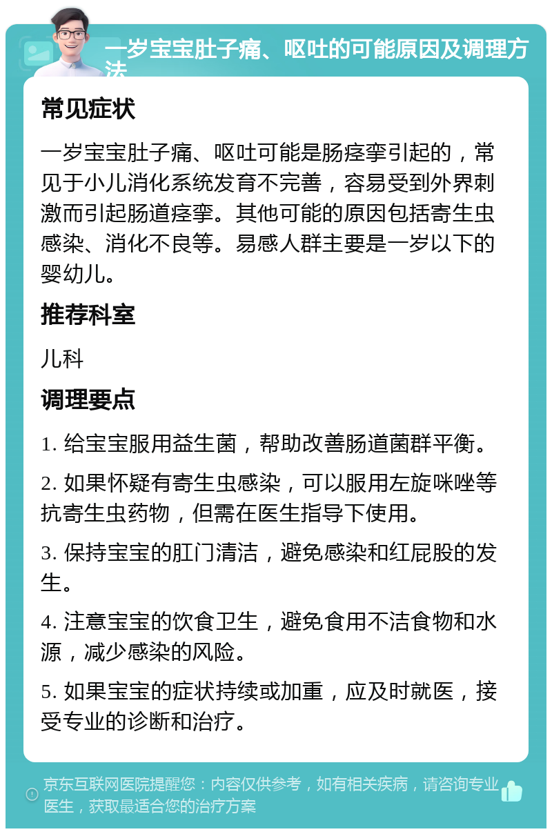 一岁宝宝肚子痛、呕吐的可能原因及调理方法 常见症状 一岁宝宝肚子痛、呕吐可能是肠痉挛引起的，常见于小儿消化系统发育不完善，容易受到外界刺激而引起肠道痉挛。其他可能的原因包括寄生虫感染、消化不良等。易感人群主要是一岁以下的婴幼儿。 推荐科室 儿科 调理要点 1. 给宝宝服用益生菌，帮助改善肠道菌群平衡。 2. 如果怀疑有寄生虫感染，可以服用左旋咪唑等抗寄生虫药物，但需在医生指导下使用。 3. 保持宝宝的肛门清洁，避免感染和红屁股的发生。 4. 注意宝宝的饮食卫生，避免食用不洁食物和水源，减少感染的风险。 5. 如果宝宝的症状持续或加重，应及时就医，接受专业的诊断和治疗。