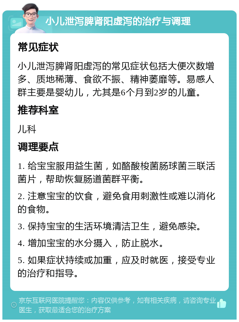 小儿泄泻脾肾阳虚泻的治疗与调理 常见症状 小儿泄泻脾肾阳虚泻的常见症状包括大便次数增多、质地稀薄、食欲不振、精神萎靡等。易感人群主要是婴幼儿，尤其是6个月到2岁的儿童。 推荐科室 儿科 调理要点 1. 给宝宝服用益生菌，如酪酸梭菌肠球菌三联活菌片，帮助恢复肠道菌群平衡。 2. 注意宝宝的饮食，避免食用刺激性或难以消化的食物。 3. 保持宝宝的生活环境清洁卫生，避免感染。 4. 增加宝宝的水分摄入，防止脱水。 5. 如果症状持续或加重，应及时就医，接受专业的治疗和指导。