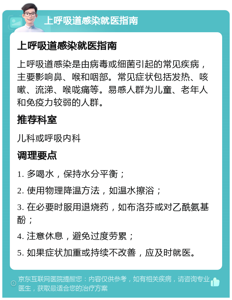 上呼吸道感染就医指南 上呼吸道感染就医指南 上呼吸道感染是由病毒或细菌引起的常见疾病，主要影响鼻、喉和咽部。常见症状包括发热、咳嗽、流涕、喉咙痛等。易感人群为儿童、老年人和免疫力较弱的人群。 推荐科室 儿科或呼吸内科 调理要点 1. 多喝水，保持水分平衡； 2. 使用物理降温方法，如温水擦浴； 3. 在必要时服用退烧药，如布洛芬或对乙酰氨基酚； 4. 注意休息，避免过度劳累； 5. 如果症状加重或持续不改善，应及时就医。