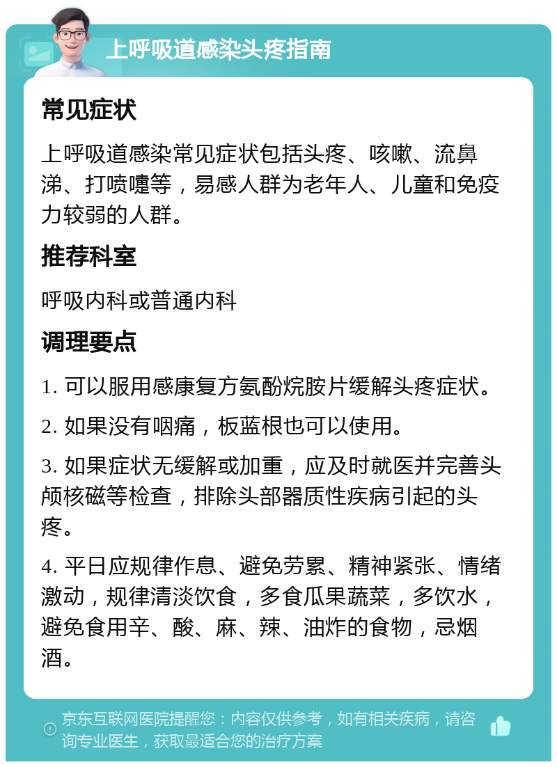 上呼吸道感染头疼指南 常见症状 上呼吸道感染常见症状包括头疼、咳嗽、流鼻涕、打喷嚏等，易感人群为老年人、儿童和免疫力较弱的人群。 推荐科室 呼吸内科或普通内科 调理要点 1. 可以服用感康复方氨酚烷胺片缓解头疼症状。 2. 如果没有咽痛，板蓝根也可以使用。 3. 如果症状无缓解或加重，应及时就医并完善头颅核磁等检查，排除头部器质性疾病引起的头疼。 4. 平日应规律作息、避免劳累、精神紧张、情绪激动，规律清淡饮食，多食瓜果蔬菜，多饮水，避免食用辛、酸、麻、辣、油炸的食物，忌烟酒。