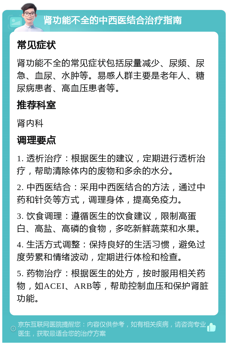 肾功能不全的中西医结合治疗指南 常见症状 肾功能不全的常见症状包括尿量减少、尿频、尿急、血尿、水肿等。易感人群主要是老年人、糖尿病患者、高血压患者等。 推荐科室 肾内科 调理要点 1. 透析治疗：根据医生的建议，定期进行透析治疗，帮助清除体内的废物和多余的水分。 2. 中西医结合：采用中西医结合的方法，通过中药和针灸等方式，调理身体，提高免疫力。 3. 饮食调理：遵循医生的饮食建议，限制高蛋白、高盐、高磷的食物，多吃新鲜蔬菜和水果。 4. 生活方式调整：保持良好的生活习惯，避免过度劳累和情绪波动，定期进行体检和检查。 5. 药物治疗：根据医生的处方，按时服用相关药物，如ACEI、ARB等，帮助控制血压和保护肾脏功能。