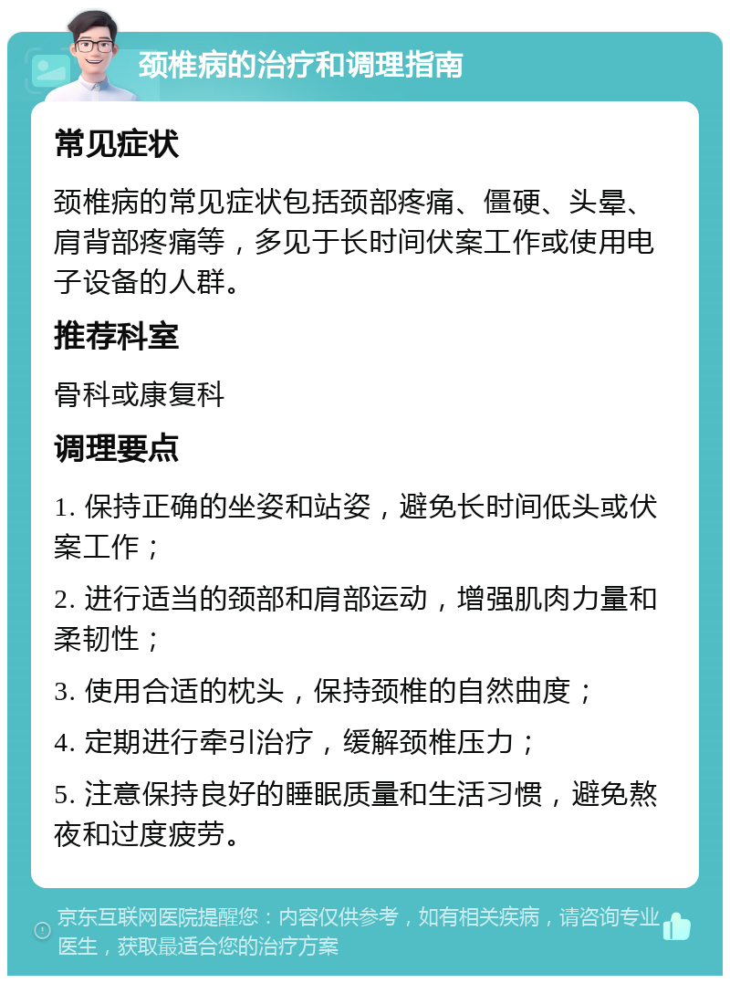 颈椎病的治疗和调理指南 常见症状 颈椎病的常见症状包括颈部疼痛、僵硬、头晕、肩背部疼痛等，多见于长时间伏案工作或使用电子设备的人群。 推荐科室 骨科或康复科 调理要点 1. 保持正确的坐姿和站姿，避免长时间低头或伏案工作； 2. 进行适当的颈部和肩部运动，增强肌肉力量和柔韧性； 3. 使用合适的枕头，保持颈椎的自然曲度； 4. 定期进行牵引治疗，缓解颈椎压力； 5. 注意保持良好的睡眠质量和生活习惯，避免熬夜和过度疲劳。