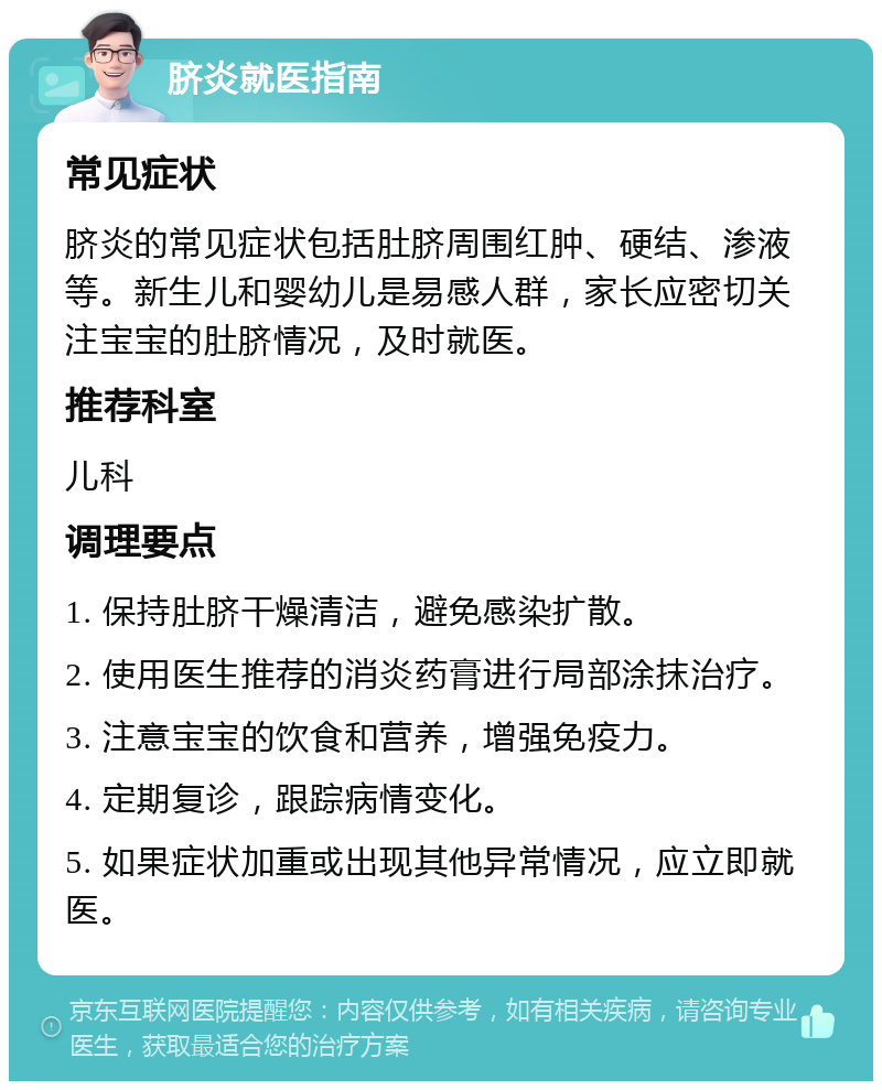 脐炎就医指南 常见症状 脐炎的常见症状包括肚脐周围红肿、硬结、渗液等。新生儿和婴幼儿是易感人群，家长应密切关注宝宝的肚脐情况，及时就医。 推荐科室 儿科 调理要点 1. 保持肚脐干燥清洁，避免感染扩散。 2. 使用医生推荐的消炎药膏进行局部涂抹治疗。 3. 注意宝宝的饮食和营养，增强免疫力。 4. 定期复诊，跟踪病情变化。 5. 如果症状加重或出现其他异常情况，应立即就医。