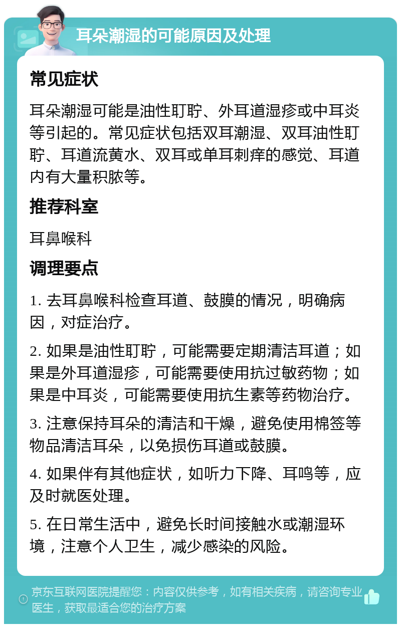 耳朵潮湿的可能原因及处理 常见症状 耳朵潮湿可能是油性耵聍、外耳道湿疹或中耳炎等引起的。常见症状包括双耳潮湿、双耳油性耵聍、耳道流黄水、双耳或单耳刺痒的感觉、耳道内有大量积脓等。 推荐科室 耳鼻喉科 调理要点 1. 去耳鼻喉科检查耳道、鼓膜的情况，明确病因，对症治疗。 2. 如果是油性耵聍，可能需要定期清洁耳道；如果是外耳道湿疹，可能需要使用抗过敏药物；如果是中耳炎，可能需要使用抗生素等药物治疗。 3. 注意保持耳朵的清洁和干燥，避免使用棉签等物品清洁耳朵，以免损伤耳道或鼓膜。 4. 如果伴有其他症状，如听力下降、耳鸣等，应及时就医处理。 5. 在日常生活中，避免长时间接触水或潮湿环境，注意个人卫生，减少感染的风险。