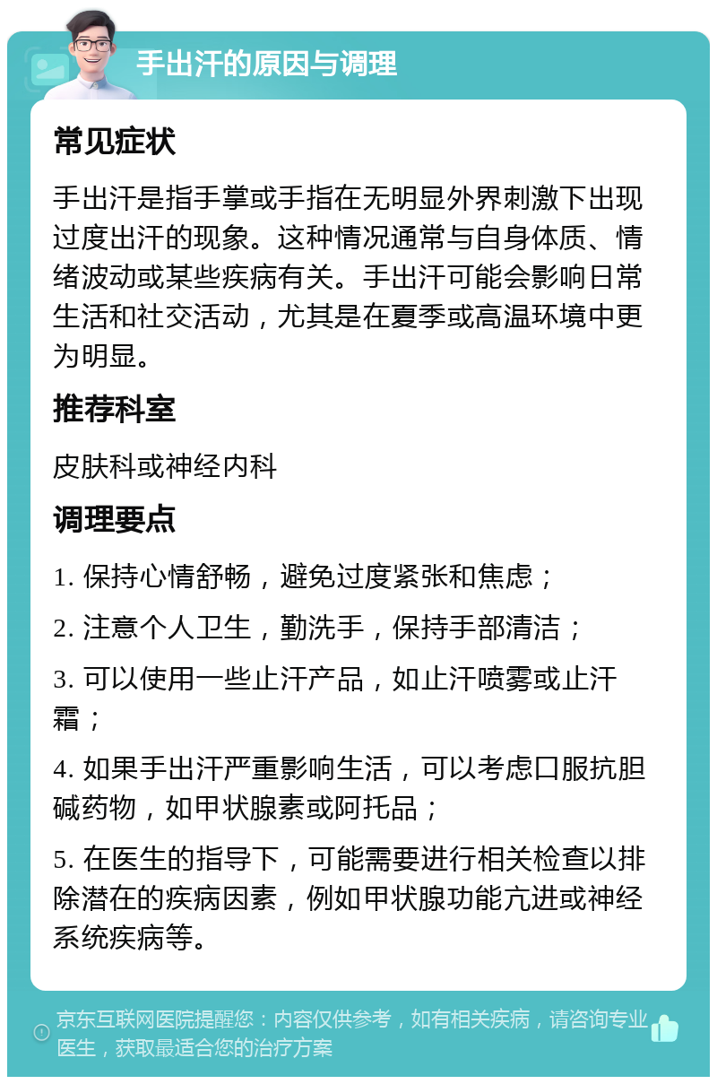 手出汗的原因与调理 常见症状 手出汗是指手掌或手指在无明显外界刺激下出现过度出汗的现象。这种情况通常与自身体质、情绪波动或某些疾病有关。手出汗可能会影响日常生活和社交活动，尤其是在夏季或高温环境中更为明显。 推荐科室 皮肤科或神经内科 调理要点 1. 保持心情舒畅，避免过度紧张和焦虑； 2. 注意个人卫生，勤洗手，保持手部清洁； 3. 可以使用一些止汗产品，如止汗喷雾或止汗霜； 4. 如果手出汗严重影响生活，可以考虑口服抗胆碱药物，如甲状腺素或阿托品； 5. 在医生的指导下，可能需要进行相关检查以排除潜在的疾病因素，例如甲状腺功能亢进或神经系统疾病等。