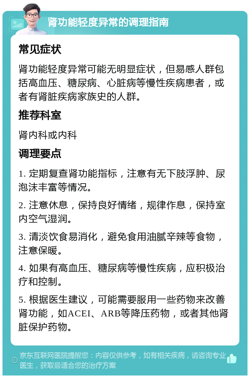 肾功能轻度异常的调理指南 常见症状 肾功能轻度异常可能无明显症状，但易感人群包括高血压、糖尿病、心脏病等慢性疾病患者，或者有肾脏疾病家族史的人群。 推荐科室 肾内科或内科 调理要点 1. 定期复查肾功能指标，注意有无下肢浮肿、尿泡沫丰富等情况。 2. 注意休息，保持良好情绪，规律作息，保持室内空气湿润。 3. 清淡饮食易消化，避免食用油腻辛辣等食物，注意保暖。 4. 如果有高血压、糖尿病等慢性疾病，应积极治疗和控制。 5. 根据医生建议，可能需要服用一些药物来改善肾功能，如ACEI、ARB等降压药物，或者其他肾脏保护药物。