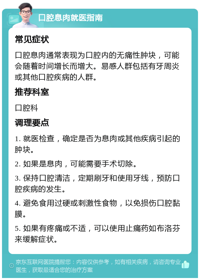 口腔息肉就医指南 常见症状 口腔息肉通常表现为口腔内的无痛性肿块，可能会随着时间增长而增大。易感人群包括有牙周炎或其他口腔疾病的人群。 推荐科室 口腔科 调理要点 1. 就医检查，确定是否为息肉或其他疾病引起的肿块。 2. 如果是息肉，可能需要手术切除。 3. 保持口腔清洁，定期刷牙和使用牙线，预防口腔疾病的发生。 4. 避免食用过硬或刺激性食物，以免损伤口腔黏膜。 5. 如果有疼痛或不适，可以使用止痛药如布洛芬来缓解症状。