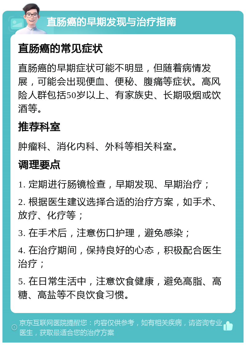 直肠癌的早期发现与治疗指南 直肠癌的常见症状 直肠癌的早期症状可能不明显，但随着病情发展，可能会出现便血、便秘、腹痛等症状。高风险人群包括50岁以上、有家族史、长期吸烟或饮酒等。 推荐科室 肿瘤科、消化内科、外科等相关科室。 调理要点 1. 定期进行肠镜检查，早期发现、早期治疗； 2. 根据医生建议选择合适的治疗方案，如手术、放疗、化疗等； 3. 在手术后，注意伤口护理，避免感染； 4. 在治疗期间，保持良好的心态，积极配合医生治疗； 5. 在日常生活中，注意饮食健康，避免高脂、高糖、高盐等不良饮食习惯。