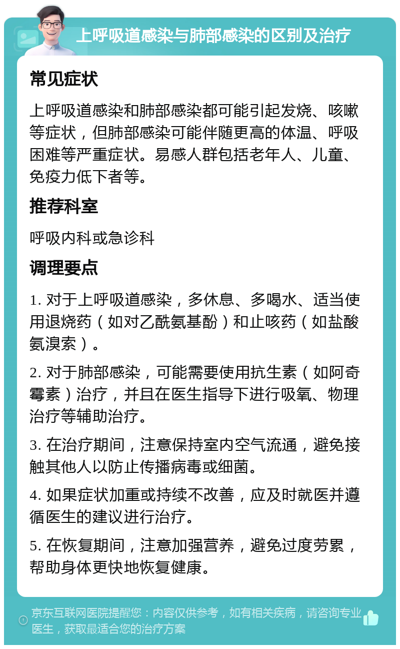 上呼吸道感染与肺部感染的区别及治疗 常见症状 上呼吸道感染和肺部感染都可能引起发烧、咳嗽等症状，但肺部感染可能伴随更高的体温、呼吸困难等严重症状。易感人群包括老年人、儿童、免疫力低下者等。 推荐科室 呼吸内科或急诊科 调理要点 1. 对于上呼吸道感染，多休息、多喝水、适当使用退烧药（如对乙酰氨基酚）和止咳药（如盐酸氨溴索）。 2. 对于肺部感染，可能需要使用抗生素（如阿奇霉素）治疗，并且在医生指导下进行吸氧、物理治疗等辅助治疗。 3. 在治疗期间，注意保持室内空气流通，避免接触其他人以防止传播病毒或细菌。 4. 如果症状加重或持续不改善，应及时就医并遵循医生的建议进行治疗。 5. 在恢复期间，注意加强营养，避免过度劳累，帮助身体更快地恢复健康。