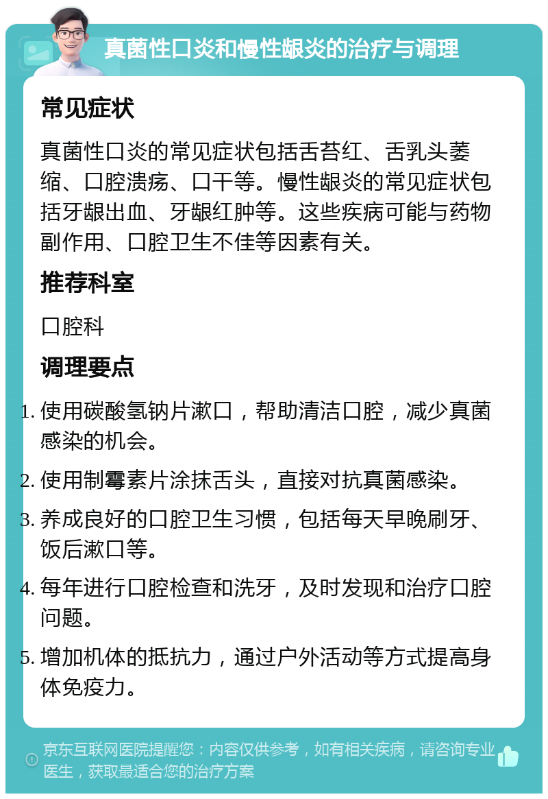 真菌性口炎和慢性龈炎的治疗与调理 常见症状 真菌性口炎的常见症状包括舌苔红、舌乳头萎缩、口腔溃疡、口干等。慢性龈炎的常见症状包括牙龈出血、牙龈红肿等。这些疾病可能与药物副作用、口腔卫生不佳等因素有关。 推荐科室 口腔科 调理要点 使用碳酸氢钠片漱口，帮助清洁口腔，减少真菌感染的机会。 使用制霉素片涂抹舌头，直接对抗真菌感染。 养成良好的口腔卫生习惯，包括每天早晚刷牙、饭后漱口等。 每年进行口腔检查和洗牙，及时发现和治疗口腔问题。 增加机体的抵抗力，通过户外活动等方式提高身体免疫力。