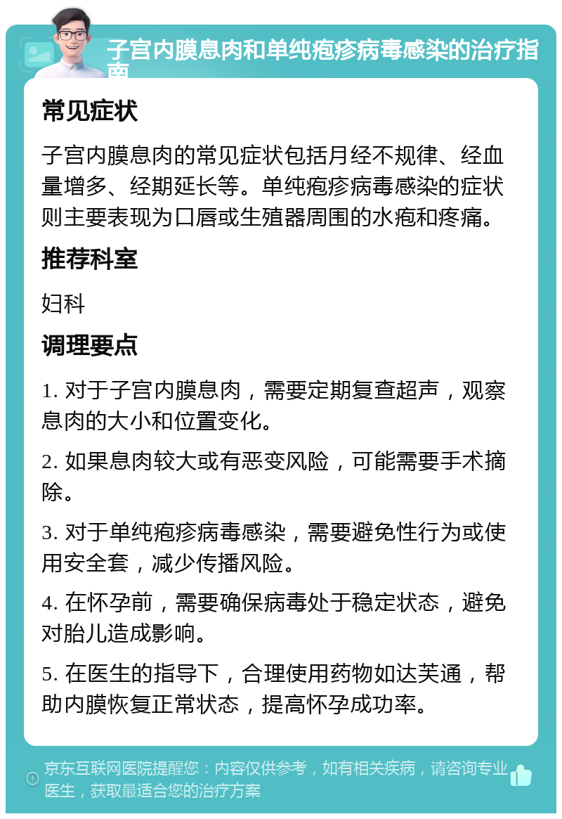 子宫内膜息肉和单纯疱疹病毒感染的治疗指南 常见症状 子宫内膜息肉的常见症状包括月经不规律、经血量增多、经期延长等。单纯疱疹病毒感染的症状则主要表现为口唇或生殖器周围的水疱和疼痛。 推荐科室 妇科 调理要点 1. 对于子宫内膜息肉，需要定期复查超声，观察息肉的大小和位置变化。 2. 如果息肉较大或有恶变风险，可能需要手术摘除。 3. 对于单纯疱疹病毒感染，需要避免性行为或使用安全套，减少传播风险。 4. 在怀孕前，需要确保病毒处于稳定状态，避免对胎儿造成影响。 5. 在医生的指导下，合理使用药物如达芙通，帮助内膜恢复正常状态，提高怀孕成功率。