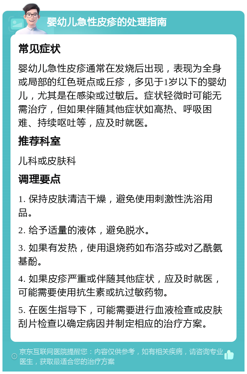 婴幼儿急性皮疹的处理指南 常见症状 婴幼儿急性皮疹通常在发烧后出现，表现为全身或局部的红色斑点或丘疹，多见于1岁以下的婴幼儿，尤其是在感染或过敏后。症状轻微时可能无需治疗，但如果伴随其他症状如高热、呼吸困难、持续呕吐等，应及时就医。 推荐科室 儿科或皮肤科 调理要点 1. 保持皮肤清洁干燥，避免使用刺激性洗浴用品。 2. 给予适量的液体，避免脱水。 3. 如果有发热，使用退烧药如布洛芬或对乙酰氨基酚。 4. 如果皮疹严重或伴随其他症状，应及时就医，可能需要使用抗生素或抗过敏药物。 5. 在医生指导下，可能需要进行血液检查或皮肤刮片检查以确定病因并制定相应的治疗方案。