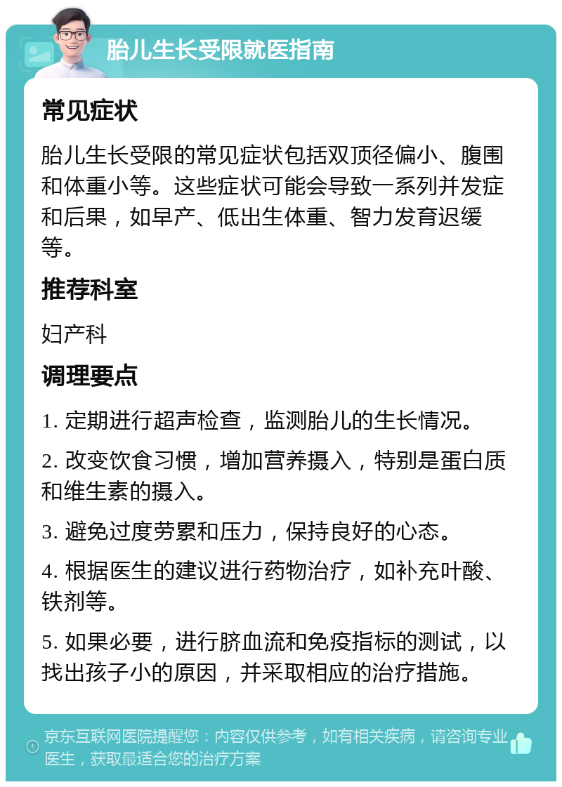 胎儿生长受限就医指南 常见症状 胎儿生长受限的常见症状包括双顶径偏小、腹围和体重小等。这些症状可能会导致一系列并发症和后果，如早产、低出生体重、智力发育迟缓等。 推荐科室 妇产科 调理要点 1. 定期进行超声检查，监测胎儿的生长情况。 2. 改变饮食习惯，增加营养摄入，特别是蛋白质和维生素的摄入。 3. 避免过度劳累和压力，保持良好的心态。 4. 根据医生的建议进行药物治疗，如补充叶酸、铁剂等。 5. 如果必要，进行脐血流和免疫指标的测试，以找出孩子小的原因，并采取相应的治疗措施。