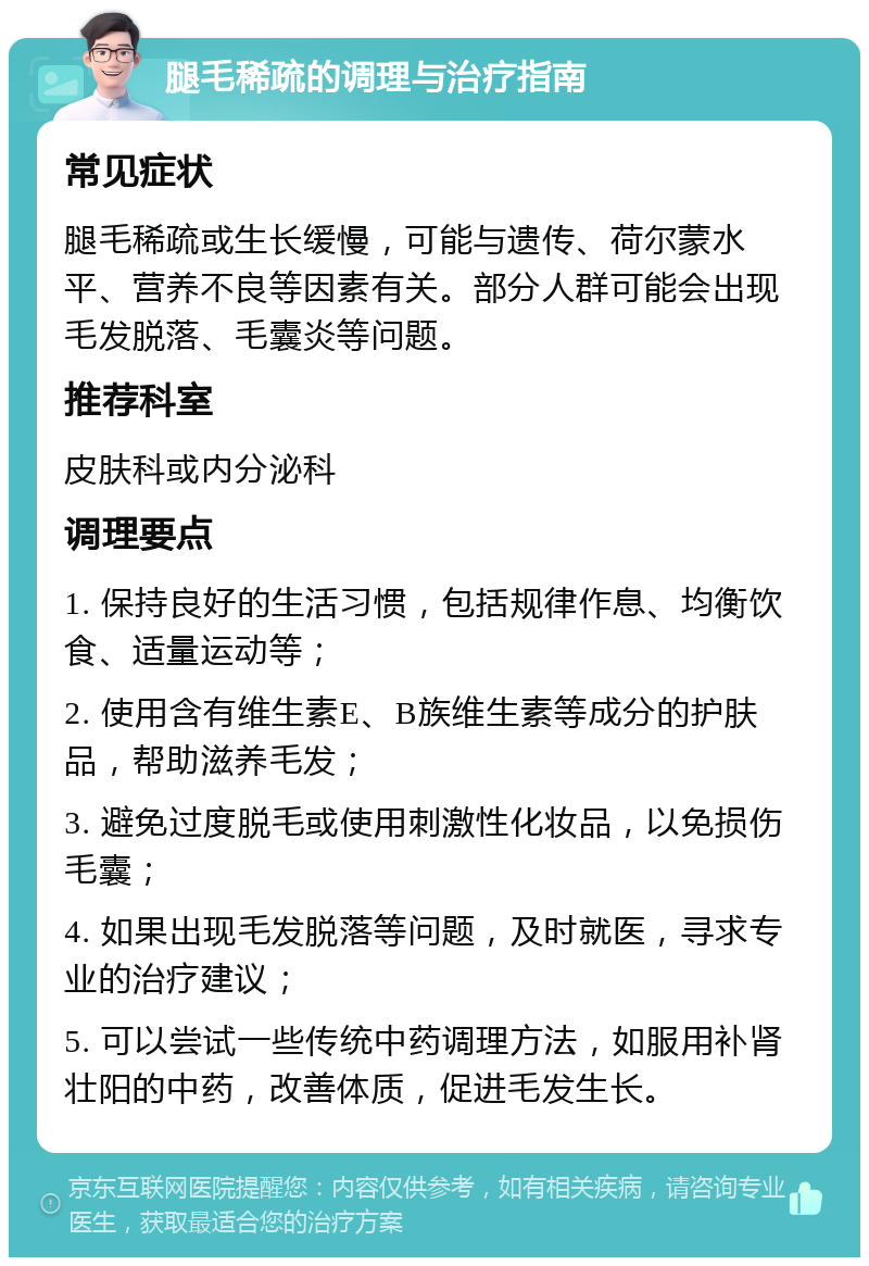 腿毛稀疏的调理与治疗指南 常见症状 腿毛稀疏或生长缓慢，可能与遗传、荷尔蒙水平、营养不良等因素有关。部分人群可能会出现毛发脱落、毛囊炎等问题。 推荐科室 皮肤科或内分泌科 调理要点 1. 保持良好的生活习惯，包括规律作息、均衡饮食、适量运动等； 2. 使用含有维生素E、B族维生素等成分的护肤品，帮助滋养毛发； 3. 避免过度脱毛或使用刺激性化妆品，以免损伤毛囊； 4. 如果出现毛发脱落等问题，及时就医，寻求专业的治疗建议； 5. 可以尝试一些传统中药调理方法，如服用补肾壮阳的中药，改善体质，促进毛发生长。