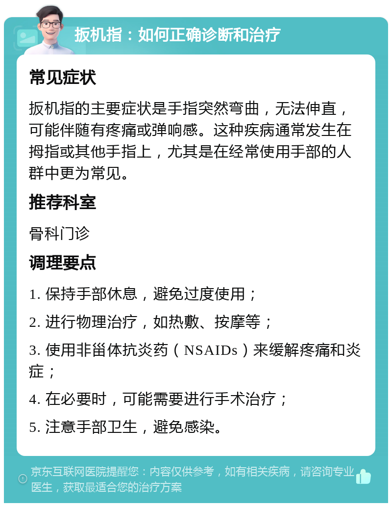 扳机指：如何正确诊断和治疗 常见症状 扳机指的主要症状是手指突然弯曲，无法伸直，可能伴随有疼痛或弹响感。这种疾病通常发生在拇指或其他手指上，尤其是在经常使用手部的人群中更为常见。 推荐科室 骨科门诊 调理要点 1. 保持手部休息，避免过度使用； 2. 进行物理治疗，如热敷、按摩等； 3. 使用非甾体抗炎药（NSAIDs）来缓解疼痛和炎症； 4. 在必要时，可能需要进行手术治疗； 5. 注意手部卫生，避免感染。