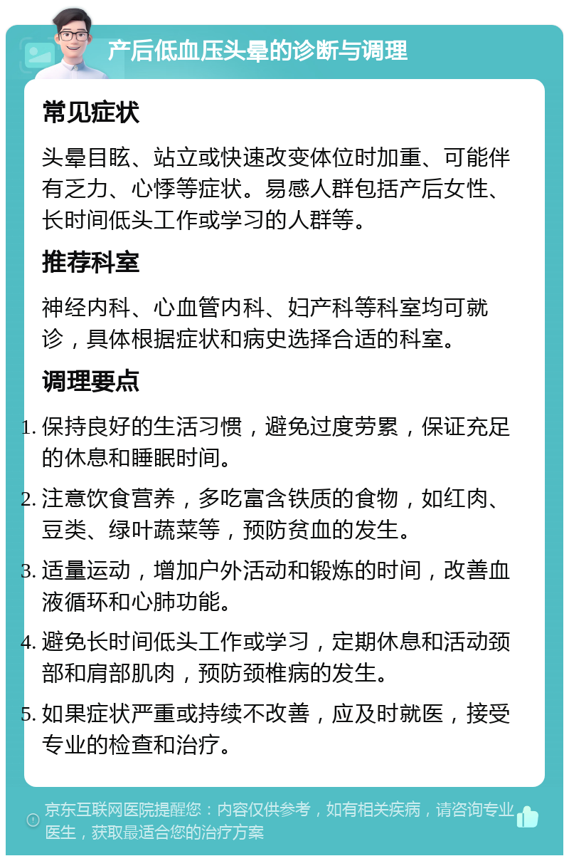 产后低血压头晕的诊断与调理 常见症状 头晕目眩、站立或快速改变体位时加重、可能伴有乏力、心悸等症状。易感人群包括产后女性、长时间低头工作或学习的人群等。 推荐科室 神经内科、心血管内科、妇产科等科室均可就诊，具体根据症状和病史选择合适的科室。 调理要点 保持良好的生活习惯，避免过度劳累，保证充足的休息和睡眠时间。 注意饮食营养，多吃富含铁质的食物，如红肉、豆类、绿叶蔬菜等，预防贫血的发生。 适量运动，增加户外活动和锻炼的时间，改善血液循环和心肺功能。 避免长时间低头工作或学习，定期休息和活动颈部和肩部肌肉，预防颈椎病的发生。 如果症状严重或持续不改善，应及时就医，接受专业的检查和治疗。