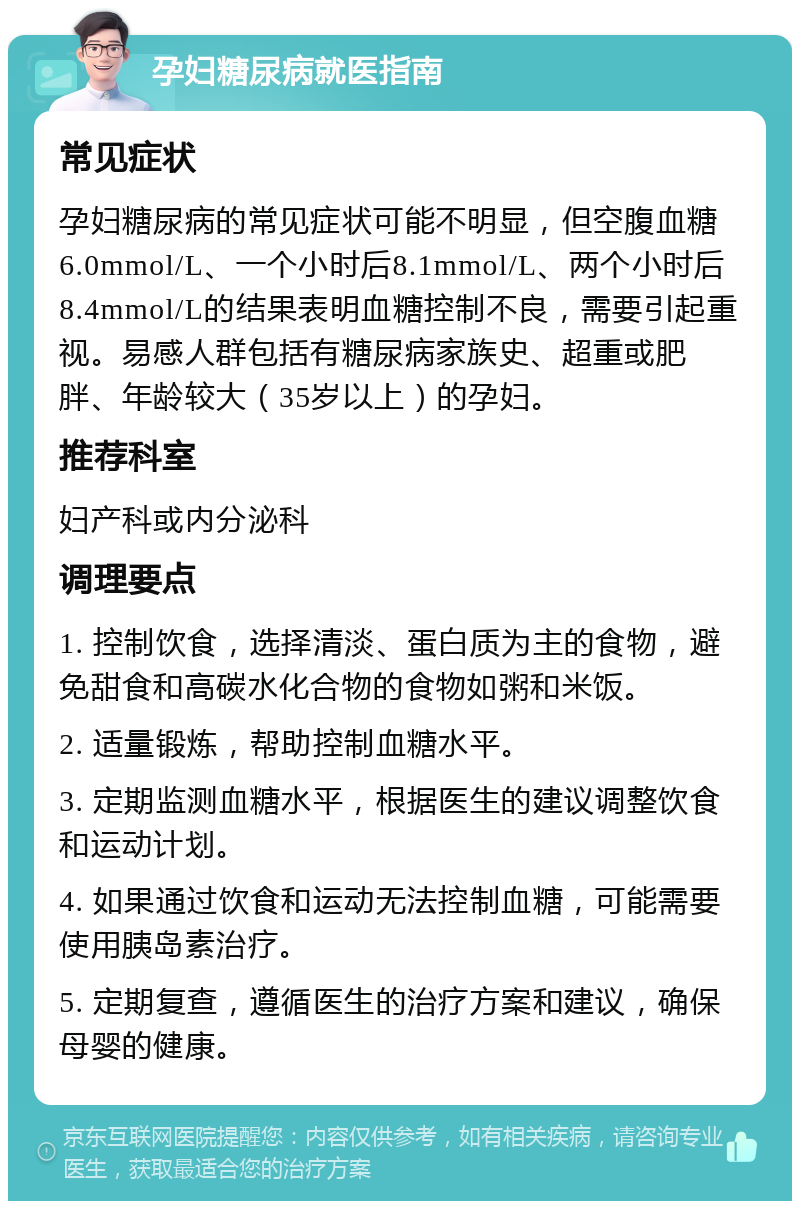 孕妇糖尿病就医指南 常见症状 孕妇糖尿病的常见症状可能不明显，但空腹血糖6.0mmol/L、一个小时后8.1mmol/L、两个小时后8.4mmol/L的结果表明血糖控制不良，需要引起重视。易感人群包括有糖尿病家族史、超重或肥胖、年龄较大（35岁以上）的孕妇。 推荐科室 妇产科或内分泌科 调理要点 1. 控制饮食，选择清淡、蛋白质为主的食物，避免甜食和高碳水化合物的食物如粥和米饭。 2. 适量锻炼，帮助控制血糖水平。 3. 定期监测血糖水平，根据医生的建议调整饮食和运动计划。 4. 如果通过饮食和运动无法控制血糖，可能需要使用胰岛素治疗。 5. 定期复查，遵循医生的治疗方案和建议，确保母婴的健康。