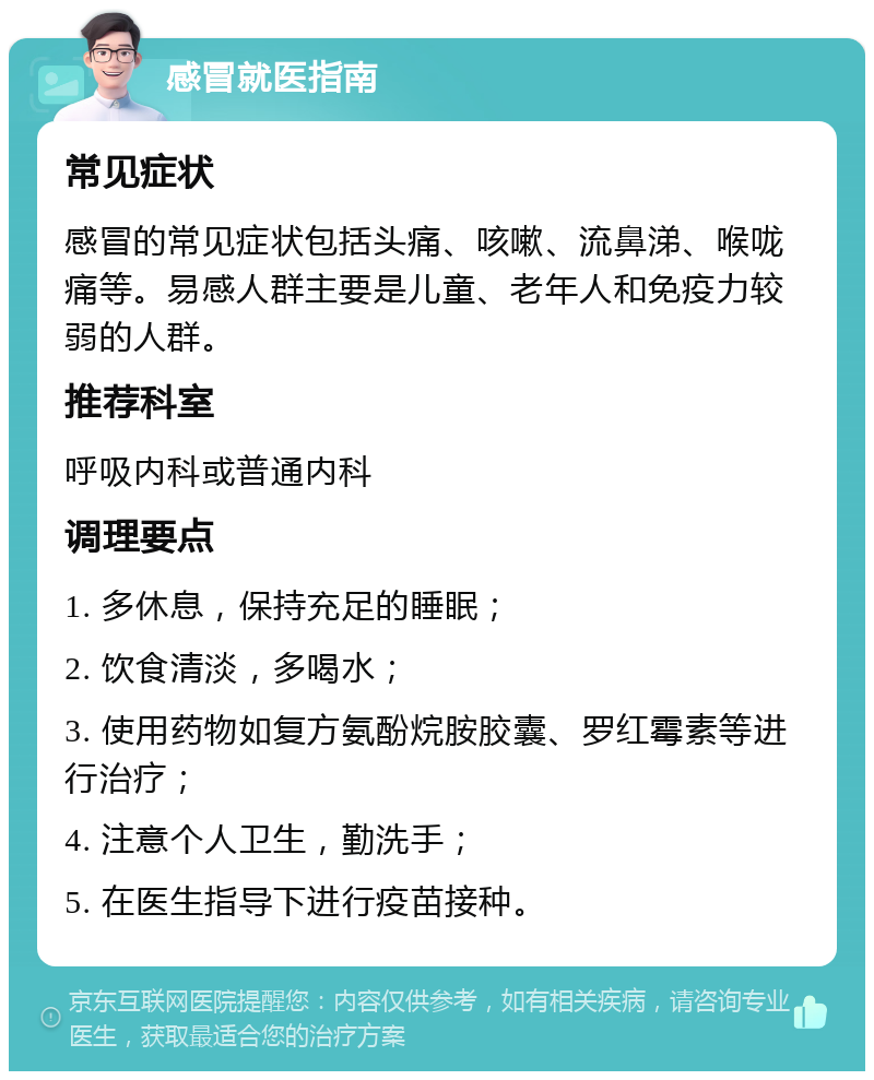 感冒就医指南 常见症状 感冒的常见症状包括头痛、咳嗽、流鼻涕、喉咙痛等。易感人群主要是儿童、老年人和免疫力较弱的人群。 推荐科室 呼吸内科或普通内科 调理要点 1. 多休息，保持充足的睡眠； 2. 饮食清淡，多喝水； 3. 使用药物如复方氨酚烷胺胶囊、罗红霉素等进行治疗； 4. 注意个人卫生，勤洗手； 5. 在医生指导下进行疫苗接种。