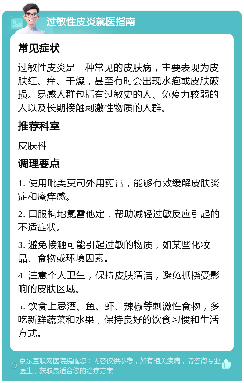 过敏性皮炎就医指南 常见症状 过敏性皮炎是一种常见的皮肤病，主要表现为皮肤红、痒、干燥，甚至有时会出现水疱或皮肤破损。易感人群包括有过敏史的人、免疫力较弱的人以及长期接触刺激性物质的人群。 推荐科室 皮肤科 调理要点 1. 使用吡美莫司外用药膏，能够有效缓解皮肤炎症和瘙痒感。 2. 口服枸地氯雷他定，帮助减轻过敏反应引起的不适症状。 3. 避免接触可能引起过敏的物质，如某些化妆品、食物或环境因素。 4. 注意个人卫生，保持皮肤清洁，避免抓挠受影响的皮肤区域。 5. 饮食上忌酒、鱼、虾、辣椒等刺激性食物，多吃新鲜蔬菜和水果，保持良好的饮食习惯和生活方式。