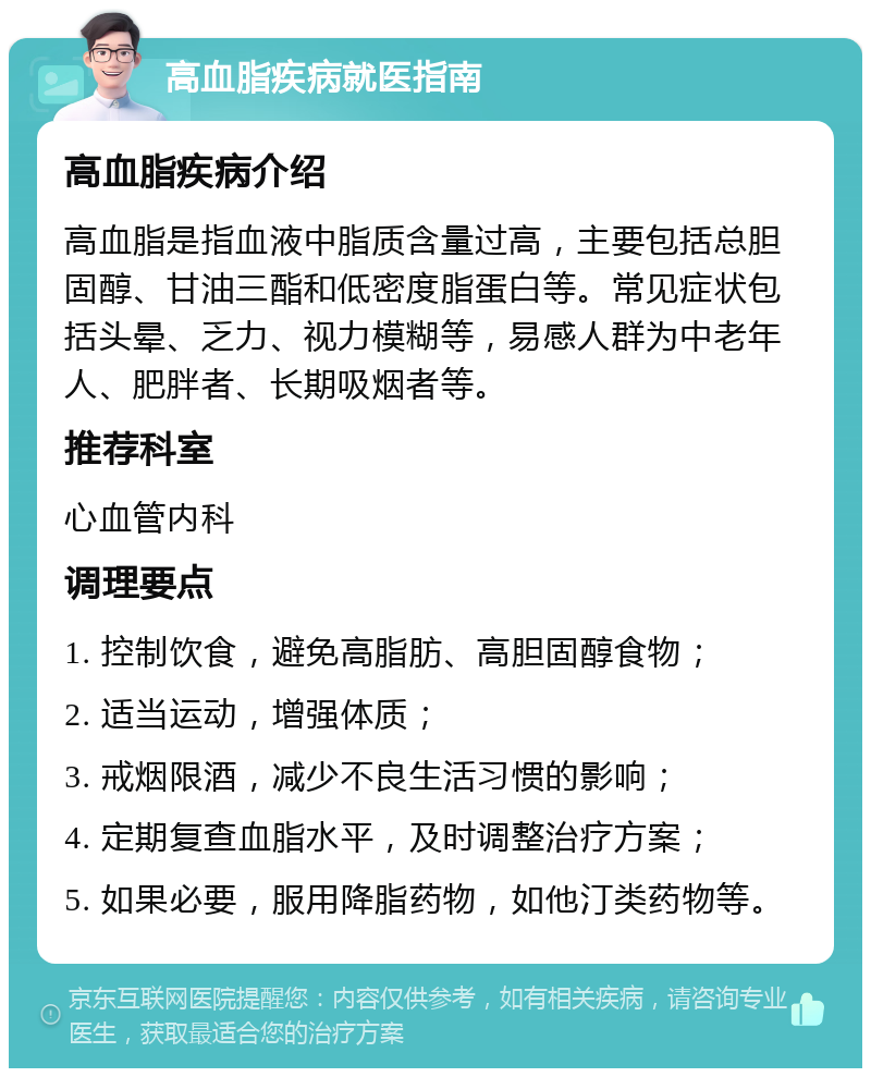 高血脂疾病就医指南 高血脂疾病介绍 高血脂是指血液中脂质含量过高，主要包括总胆固醇、甘油三酯和低密度脂蛋白等。常见症状包括头晕、乏力、视力模糊等，易感人群为中老年人、肥胖者、长期吸烟者等。 推荐科室 心血管内科 调理要点 1. 控制饮食，避免高脂肪、高胆固醇食物； 2. 适当运动，增强体质； 3. 戒烟限酒，减少不良生活习惯的影响； 4. 定期复查血脂水平，及时调整治疗方案； 5. 如果必要，服用降脂药物，如他汀类药物等。