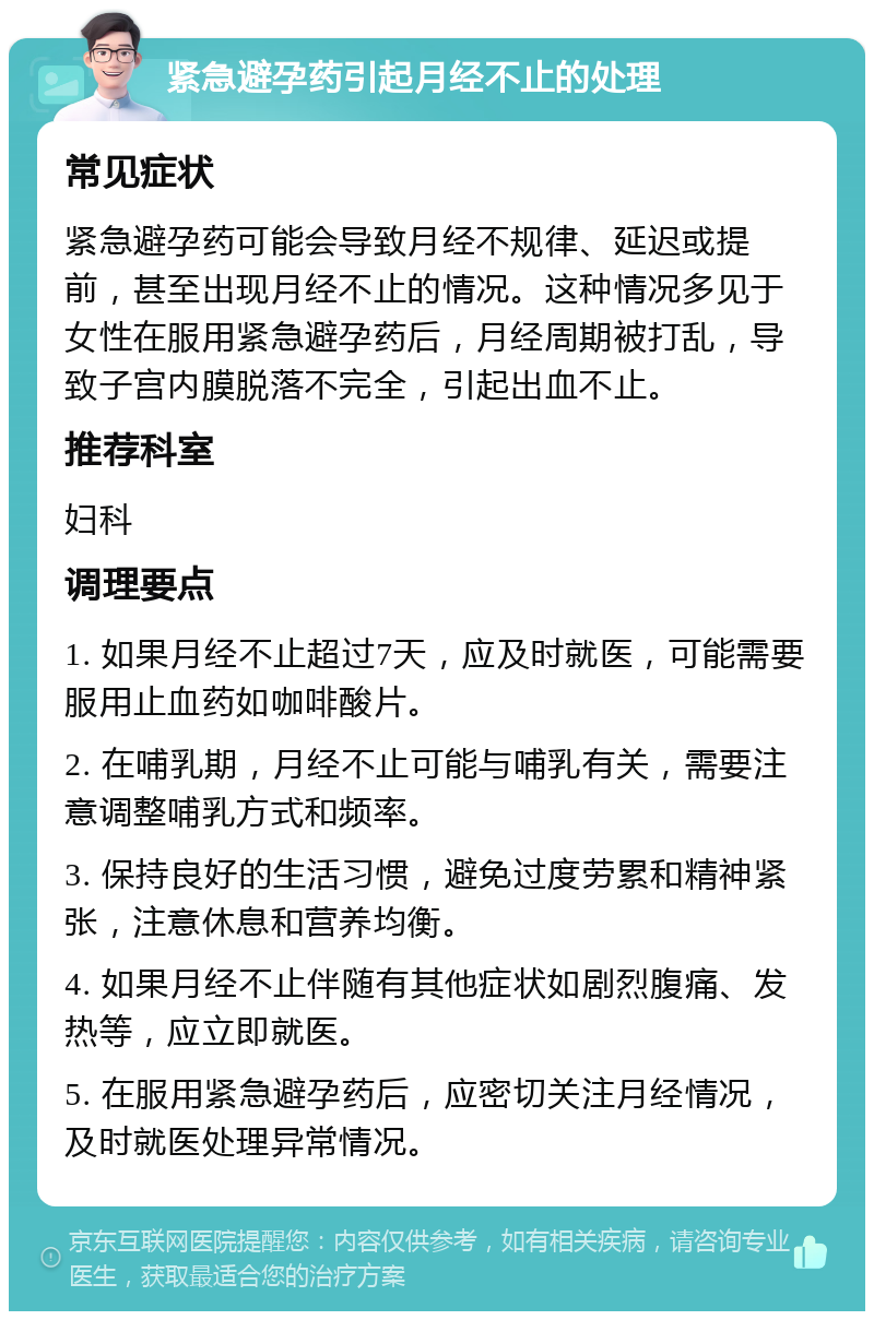 紧急避孕药引起月经不止的处理 常见症状 紧急避孕药可能会导致月经不规律、延迟或提前，甚至出现月经不止的情况。这种情况多见于女性在服用紧急避孕药后，月经周期被打乱，导致子宫内膜脱落不完全，引起出血不止。 推荐科室 妇科 调理要点 1. 如果月经不止超过7天，应及时就医，可能需要服用止血药如咖啡酸片。 2. 在哺乳期，月经不止可能与哺乳有关，需要注意调整哺乳方式和频率。 3. 保持良好的生活习惯，避免过度劳累和精神紧张，注意休息和营养均衡。 4. 如果月经不止伴随有其他症状如剧烈腹痛、发热等，应立即就医。 5. 在服用紧急避孕药后，应密切关注月经情况，及时就医处理异常情况。