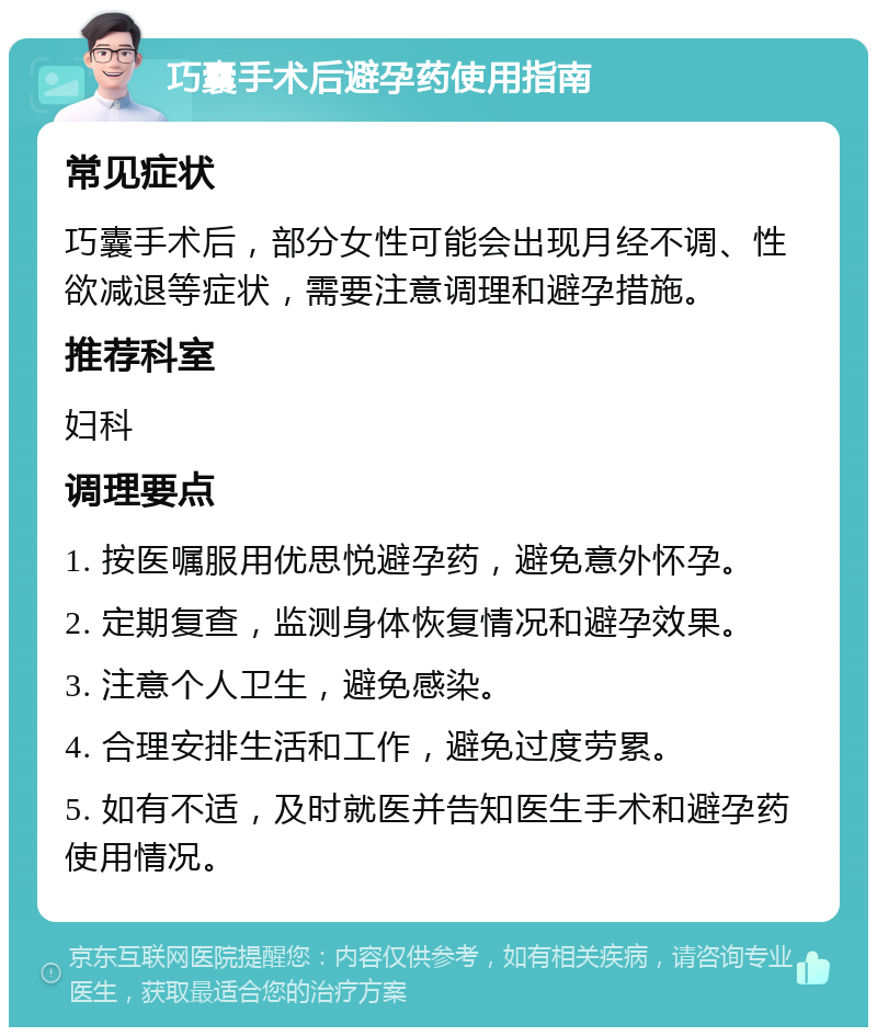 巧囊手术后避孕药使用指南 常见症状 巧囊手术后，部分女性可能会出现月经不调、性欲减退等症状，需要注意调理和避孕措施。 推荐科室 妇科 调理要点 1. 按医嘱服用优思悦避孕药，避免意外怀孕。 2. 定期复查，监测身体恢复情况和避孕效果。 3. 注意个人卫生，避免感染。 4. 合理安排生活和工作，避免过度劳累。 5. 如有不适，及时就医并告知医生手术和避孕药使用情况。