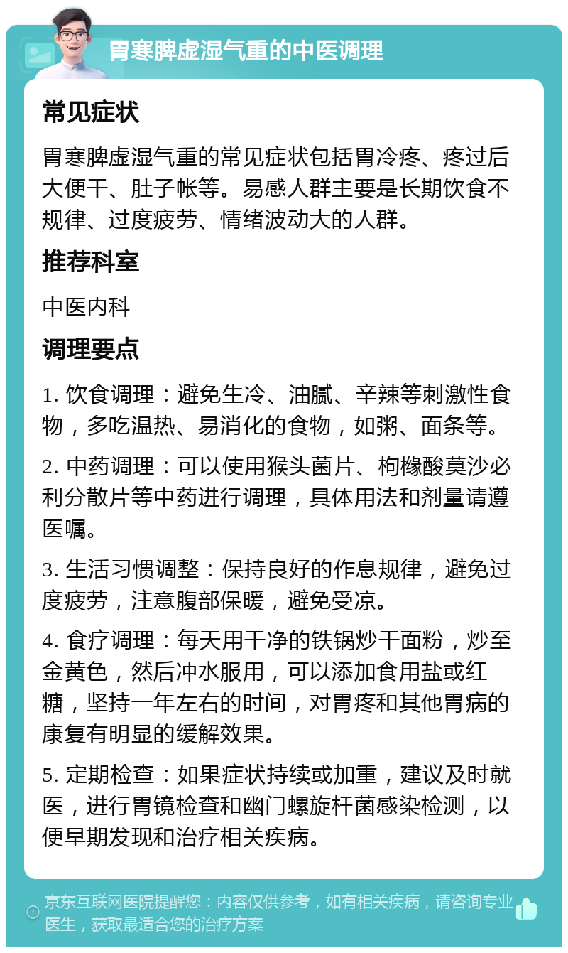 胃寒脾虚湿气重的中医调理 常见症状 胃寒脾虚湿气重的常见症状包括胃冷疼、疼过后大便干、肚子帐等。易感人群主要是长期饮食不规律、过度疲劳、情绪波动大的人群。 推荐科室 中医内科 调理要点 1. 饮食调理：避免生冷、油腻、辛辣等刺激性食物，多吃温热、易消化的食物，如粥、面条等。 2. 中药调理：可以使用猴头菌片、枸橼酸莫沙必利分散片等中药进行调理，具体用法和剂量请遵医嘱。 3. 生活习惯调整：保持良好的作息规律，避免过度疲劳，注意腹部保暖，避免受凉。 4. 食疗调理：每天用干净的铁锅炒干面粉，炒至金黄色，然后冲水服用，可以添加食用盐或红糖，坚持一年左右的时间，对胃疼和其他胃病的康复有明显的缓解效果。 5. 定期检查：如果症状持续或加重，建议及时就医，进行胃镜检查和幽门螺旋杆菌感染检测，以便早期发现和治疗相关疾病。