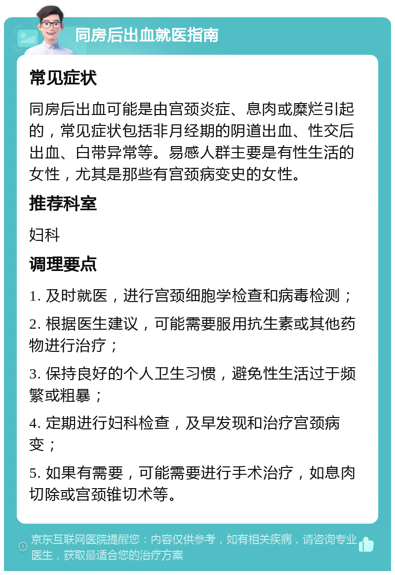 同房后出血就医指南 常见症状 同房后出血可能是由宫颈炎症、息肉或糜烂引起的，常见症状包括非月经期的阴道出血、性交后出血、白带异常等。易感人群主要是有性生活的女性，尤其是那些有宫颈病变史的女性。 推荐科室 妇科 调理要点 1. 及时就医，进行宫颈细胞学检查和病毒检测； 2. 根据医生建议，可能需要服用抗生素或其他药物进行治疗； 3. 保持良好的个人卫生习惯，避免性生活过于频繁或粗暴； 4. 定期进行妇科检查，及早发现和治疗宫颈病变； 5. 如果有需要，可能需要进行手术治疗，如息肉切除或宫颈锥切术等。