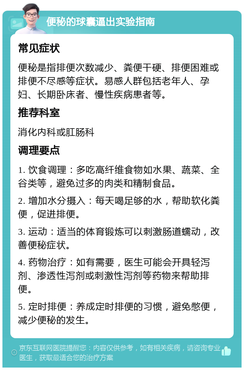 便秘的球囊逼出实验指南 常见症状 便秘是指排便次数减少、粪便干硬、排便困难或排便不尽感等症状。易感人群包括老年人、孕妇、长期卧床者、慢性疾病患者等。 推荐科室 消化内科或肛肠科 调理要点 1. 饮食调理：多吃高纤维食物如水果、蔬菜、全谷类等，避免过多的肉类和精制食品。 2. 增加水分摄入：每天喝足够的水，帮助软化粪便，促进排便。 3. 运动：适当的体育锻炼可以刺激肠道蠕动，改善便秘症状。 4. 药物治疗：如有需要，医生可能会开具轻泻剂、渗透性泻剂或刺激性泻剂等药物来帮助排便。 5. 定时排便：养成定时排便的习惯，避免憋便，减少便秘的发生。