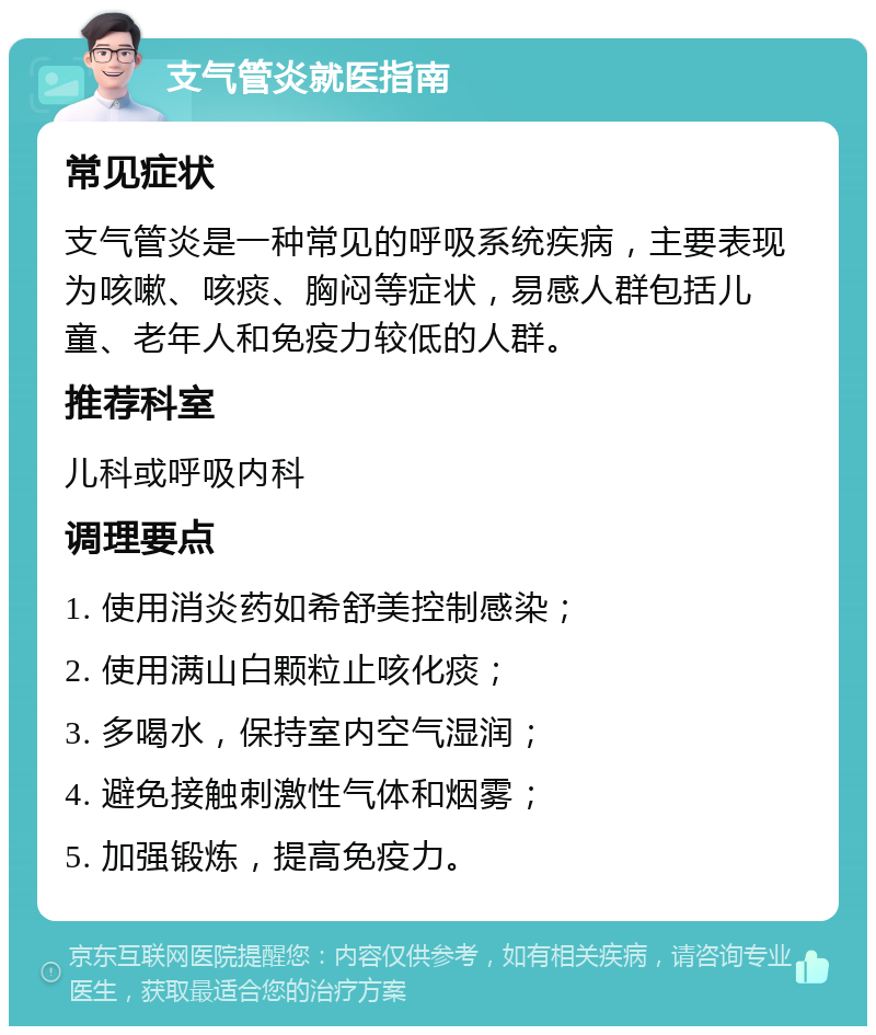 支气管炎就医指南 常见症状 支气管炎是一种常见的呼吸系统疾病，主要表现为咳嗽、咳痰、胸闷等症状，易感人群包括儿童、老年人和免疫力较低的人群。 推荐科室 儿科或呼吸内科 调理要点 1. 使用消炎药如希舒美控制感染； 2. 使用满山白颗粒止咳化痰； 3. 多喝水，保持室内空气湿润； 4. 避免接触刺激性气体和烟雾； 5. 加强锻炼，提高免疫力。