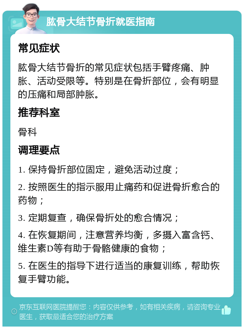 肱骨大结节骨折就医指南 常见症状 肱骨大结节骨折的常见症状包括手臂疼痛、肿胀、活动受限等。特别是在骨折部位，会有明显的压痛和局部肿胀。 推荐科室 骨科 调理要点 1. 保持骨折部位固定，避免活动过度； 2. 按照医生的指示服用止痛药和促进骨折愈合的药物； 3. 定期复查，确保骨折处的愈合情况； 4. 在恢复期间，注意营养均衡，多摄入富含钙、维生素D等有助于骨骼健康的食物； 5. 在医生的指导下进行适当的康复训练，帮助恢复手臂功能。