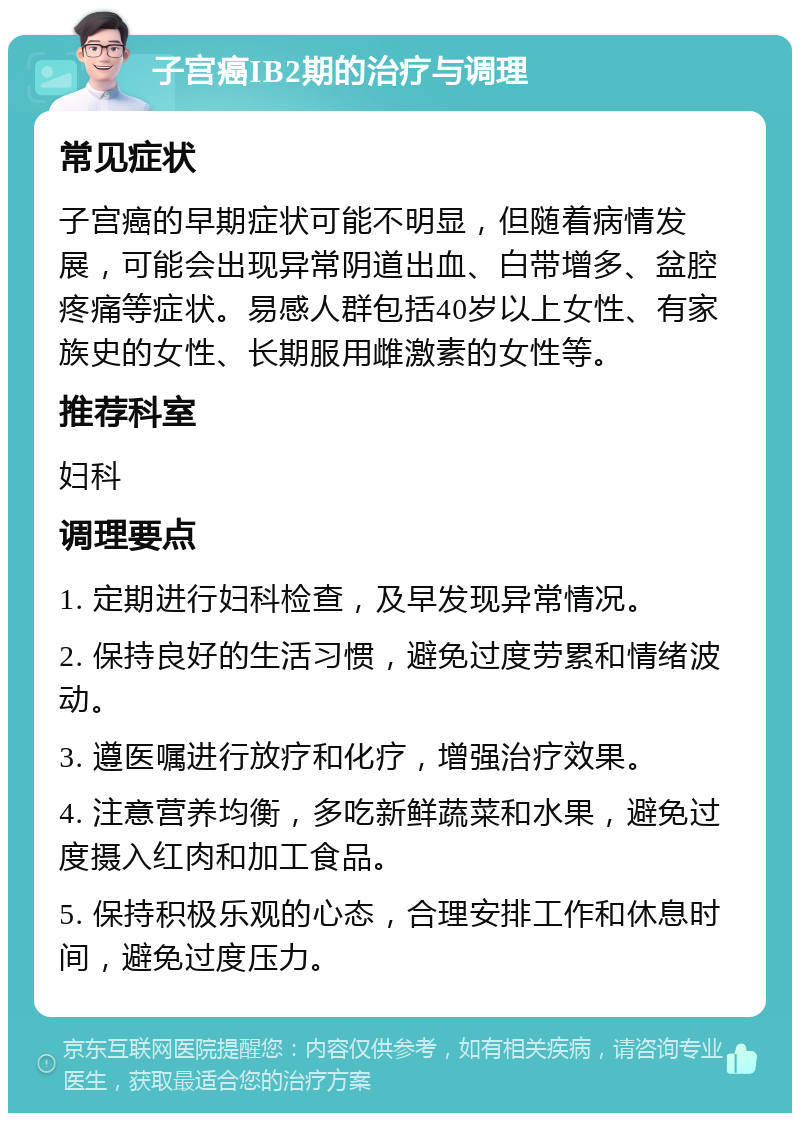 子宫癌IB2期的治疗与调理 常见症状 子宫癌的早期症状可能不明显，但随着病情发展，可能会出现异常阴道出血、白带增多、盆腔疼痛等症状。易感人群包括40岁以上女性、有家族史的女性、长期服用雌激素的女性等。 推荐科室 妇科 调理要点 1. 定期进行妇科检查，及早发现异常情况。 2. 保持良好的生活习惯，避免过度劳累和情绪波动。 3. 遵医嘱进行放疗和化疗，增强治疗效果。 4. 注意营养均衡，多吃新鲜蔬菜和水果，避免过度摄入红肉和加工食品。 5. 保持积极乐观的心态，合理安排工作和休息时间，避免过度压力。